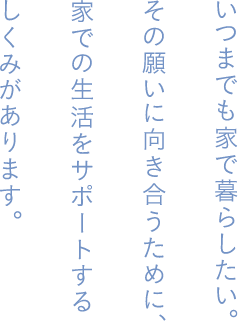 いつまでも家で暮らしたい。その願いに向き合うために、家での生活をサポートするしくみがあります。