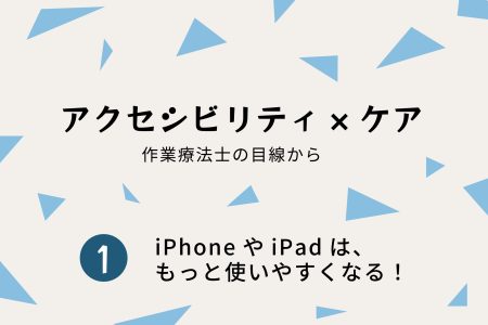 アクセシビリティ×ケア｜①iPhoneとiPadは、もっと使いやすくなる！